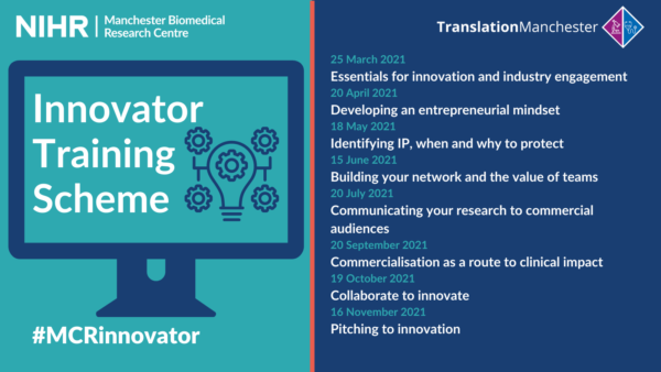 Innovator Training Scheme Essentials for innovation and industry engagement – Thursday 25 March 2021, 10:00am – 11:30am Developing an entrepreneurial mindset – Thursday 20 April 2021, 10:00am – 11:30am Identifying intellectual property, when and why to protect – Thursday 18 May 2021, 10:00am – 11:30am Building your network and the value of teams – Thursday 15 June 2021, 10:00am – 11:30am Communicating your research to commercial audiences – Thursday 20 July 2021, 10:00am – 11:30am Commercialisation as a route to clinical impact – Thursday 20 September 2021, 10:00am – 11:30am Collaborate to innovate – Thursday 19 October 2021, 10:00am – 11:30am Pitching to innovation – Thursday 16 November 2021, 10:00am – 11:30am #MCRInnovator